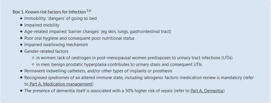 Box 1. Known risk factors for infection • Immobility: 'dangers' of going to bed • Impaired mobility • Age-related impaired 'barrier changes' (eg skin, lungs, gastrointestinal tract) • Poor oral hygiene and consequent poor nutritional status • Impaired swallowing mechanism • Gender•related factors o in women: lack Of oestrogen in post-menopausal women predisposes to urinary tract infections (IJTIS) o in men: benign prostatic hyperplasia contributes to urinary stasis and consequent UTIs • ærmanent indwelling catheters, and/or Other types Of implants or prosthesis Recognised syndromes of an altered immune state, including iatrogenic factors: medication review is mandatory (refer The presence of dementia itself is associated with a 50% higher risk of sepsis (refer to Part A. Dementia)